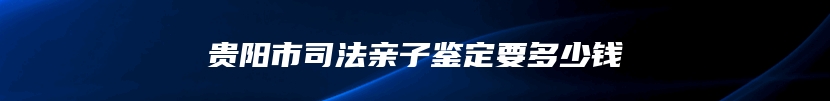 贵阳市司法亲子鉴定要多少钱