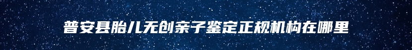 普安县胎儿无创亲子鉴定正规机构在哪里