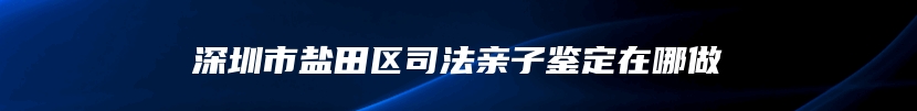 深圳市盐田区司法亲子鉴定在哪做