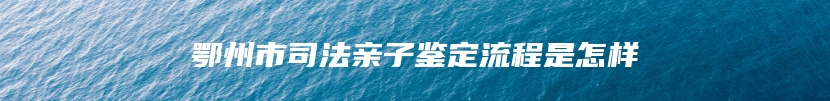鄂州市司法亲子鉴定流程是怎样