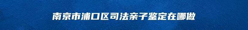 南京市浦口区司法亲子鉴定在哪做