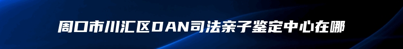 周口市川汇区DAN司法亲子鉴定中心在哪