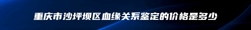 重庆市沙坪坝区血缘关系鉴定的价格是多少