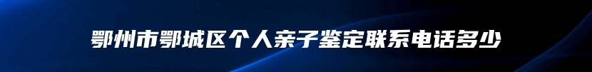 鄂州市鄂城区个人亲子鉴定联系电话多少