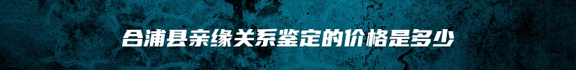 合浦县亲缘关系鉴定的价格是多少