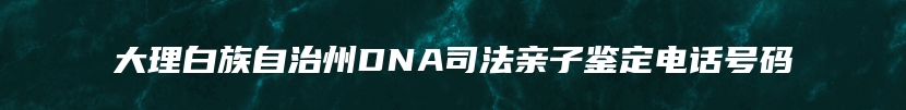 大理白族自治州DNA司法亲子鉴定电话号码