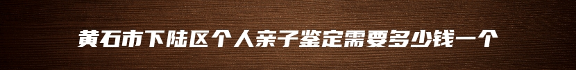 黄石市下陆区个人亲子鉴定需要多少钱一个