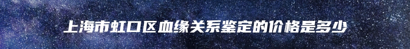 上海市虹口区血缘关系鉴定的价格是多少