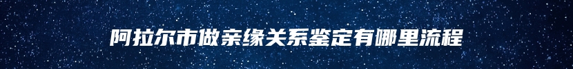 阿拉尔市做亲缘关系鉴定有哪里流程