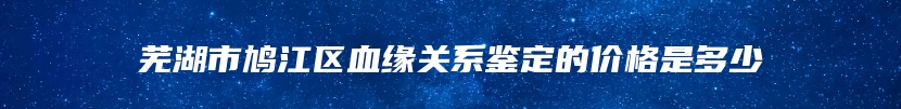 芜湖市鸠江区血缘关系鉴定的价格是多少