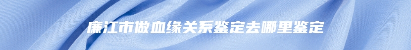 廉江市做血缘关系鉴定去哪里鉴定