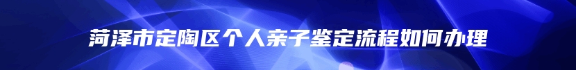 菏泽市定陶区个人亲子鉴定流程如何办理