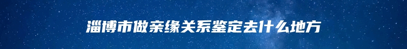 淄博市做亲缘关系鉴定去什么地方