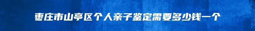 枣庄市山亭区个人亲子鉴定需要多少钱一个