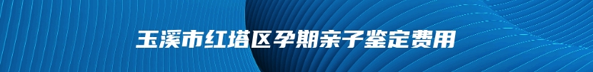 玉溪市红塔区孕期亲子鉴定费用