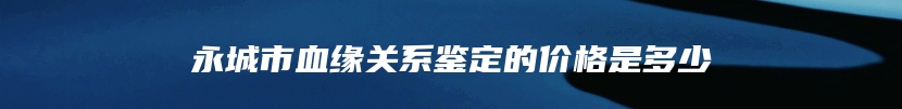 永城市血缘关系鉴定的价格是多少