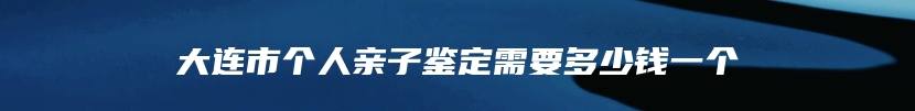 大连市个人亲子鉴定需要多少钱一个