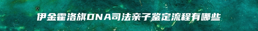 伊金霍洛旗DNA司法亲子鉴定流程有哪些