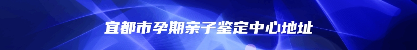 宜都市孕期亲子鉴定中心地址