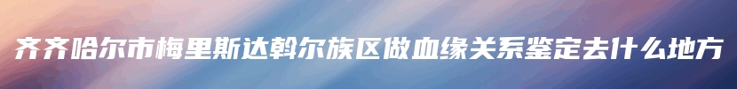 齐齐哈尔市梅里斯达斡尔族区做血缘关系鉴定去什么地方