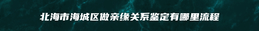 北海市海城区做亲缘关系鉴定有哪里流程