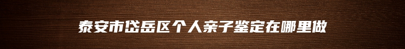 泰安市岱岳区个人亲子鉴定在哪里做