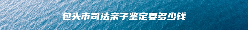 包头市司法亲子鉴定要多少钱