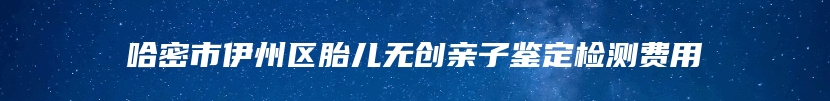 哈密市伊州区胎儿无创亲子鉴定检测费用
