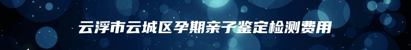 云浮市云城区孕期亲子鉴定检测费用