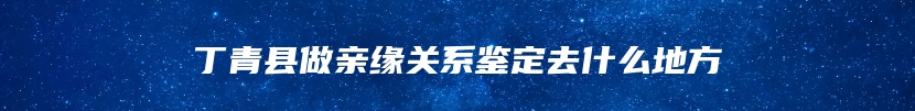 丁青县做亲缘关系鉴定去什么地方