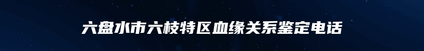 六盘水市六枝特区血缘关系鉴定电话