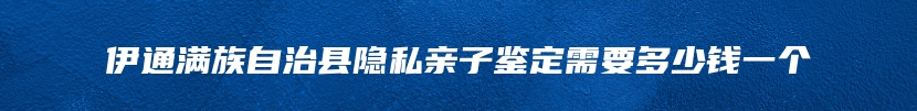 伊通满族自治县隐私亲子鉴定需要多少钱一个