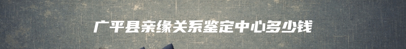 广平县亲缘关系鉴定中心多少钱