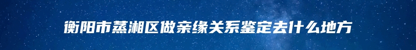 衡阳市蒸湘区做亲缘关系鉴定去什么地方