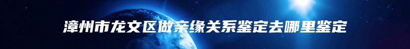 漳州市龙文区做亲缘关系鉴定去哪里鉴定