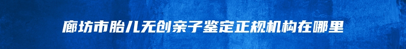廊坊市胎儿无创亲子鉴定正规机构在哪里