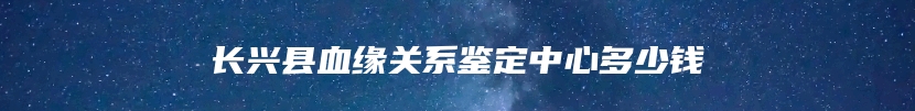 长兴县血缘关系鉴定中心多少钱