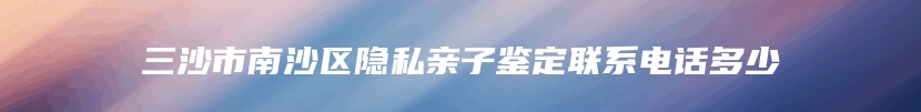 三沙市南沙区隐私亲子鉴定联系电话多少