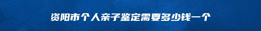 资阳市个人亲子鉴定需要多少钱一个