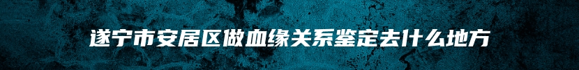 遂宁市安居区做血缘关系鉴定去什么地方