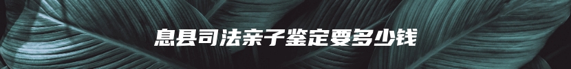 息县司法亲子鉴定要多少钱