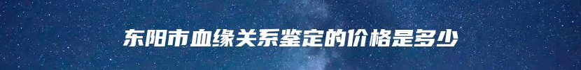 东阳市血缘关系鉴定的价格是多少