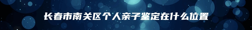 长春市南关区个人亲子鉴定在什么位置
