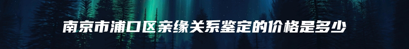 南京市浦口区亲缘关系鉴定的价格是多少