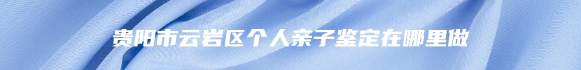 贵阳市云岩区个人亲子鉴定在哪里做