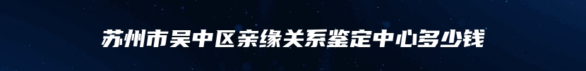 苏州市吴中区亲缘关系鉴定中心多少钱