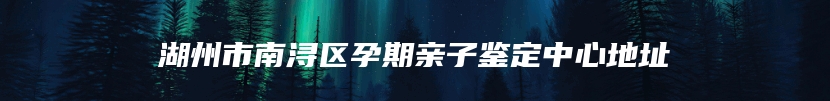 湖州市南浔区孕期亲子鉴定中心地址