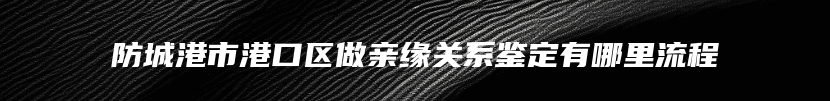 防城港市港口区做亲缘关系鉴定有哪里流程