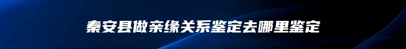 秦安县做亲缘关系鉴定去哪里鉴定