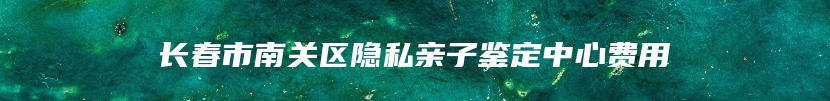 长春市南关区隐私亲子鉴定中心费用